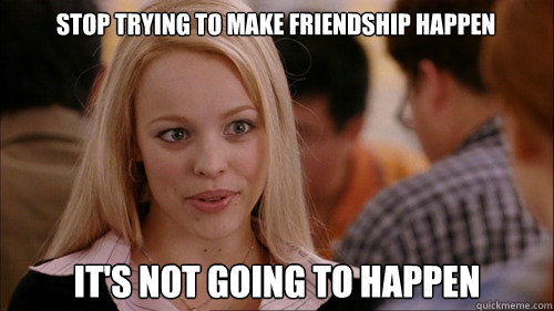 stop trying to make friendship happen It's not going to happen - stop trying to make friendship happen It's not going to happen  regina george