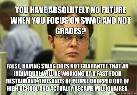 You have absolutely no future when you focus on swag and not grades? false, having swag does not guarantee that an individual will be working at a fast food restaurant. Thosands of people dropped out of high school and actually became millionaires.   Dwight