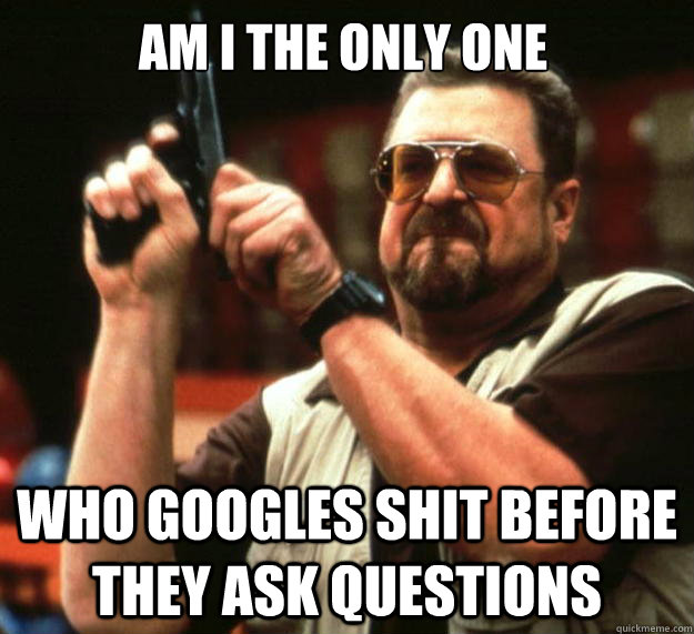 Am I the only one who googles shit before they ask questions  Walter