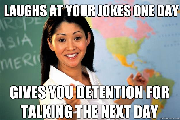 laughs at your jokes one day  gives you detention for talking the next day - laughs at your jokes one day  gives you detention for talking the next day  Unhelpful High School Teacher
