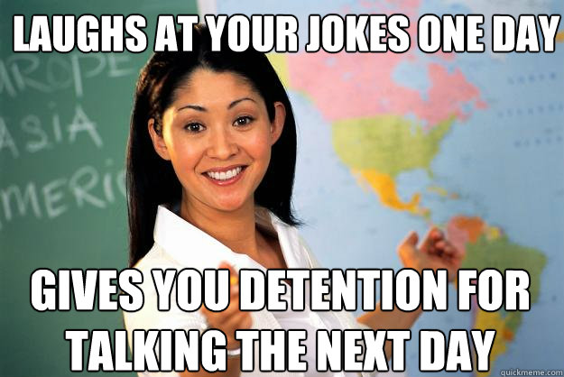 laughs at your jokes one day  gives you detention for talking the next day  Unhelpful High School Teacher