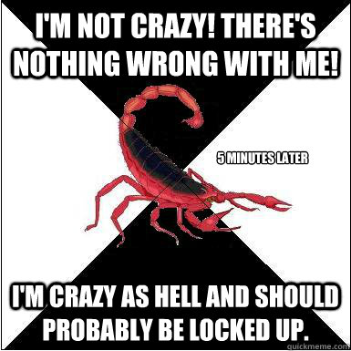 I'm not crazy! There's nothing wrong with me! I'm crazy as hell and should probably be locked up. 5 minutes later  Borderline scorpion