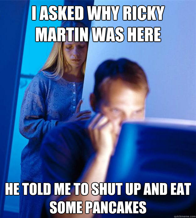 I asked why ricky martin was here he told me to shut up and eat some pancakes  Redditors Wife