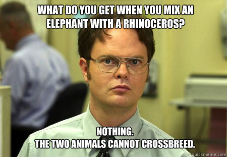 what do you get when you mix an elephant with a rhinoceros? nothing.
The two animals cannot crossbreed.  Schrute