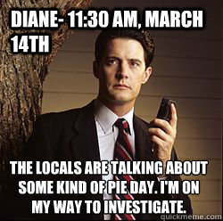 Diane- 11:30 AM, March 14th The locals are talking about some kind of pie day. I'm on my way to investigate. - Diane- 11:30 AM, March 14th The locals are talking about some kind of pie day. I'm on my way to investigate.  Agent Cooper