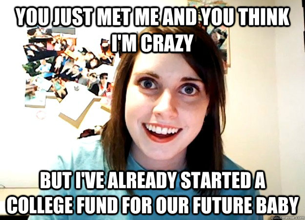 you just met me and you think I'm crazy but I've already started a college fund for our future baby  Overly Attached Girlfriend