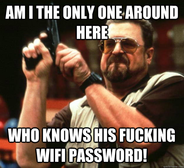 am I the only one around here who knows his fucking wifi password! - am I the only one around here who knows his fucking wifi password!  Angry Walter