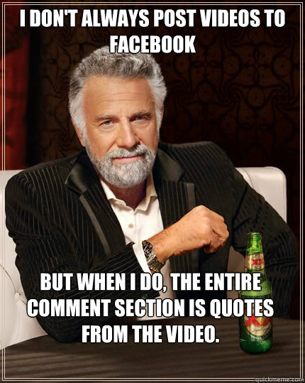 I don't always post videos to facebook but when i do, the entire comment section is quotes from the video.  The Most Interesting Man In The World