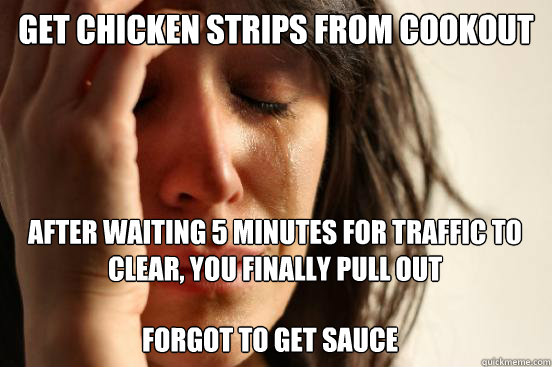 Get chicken strips from cookout
 After waiting 5 minutes for traffic to clear, you finally pull out Forgot to get sauce  First World Problems