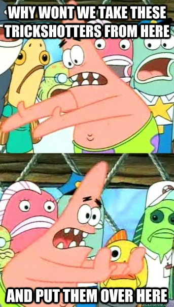 why wont we take these trickshotters from here AND PUT THEM OVER HERE  Push it somewhere else Patrick