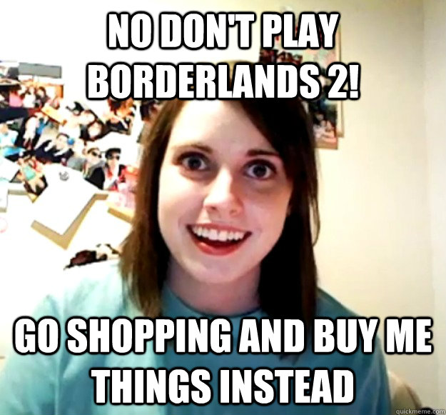 No don't play borderlands 2! go shopping and buy me things instead  Overly Attached Girlfriend