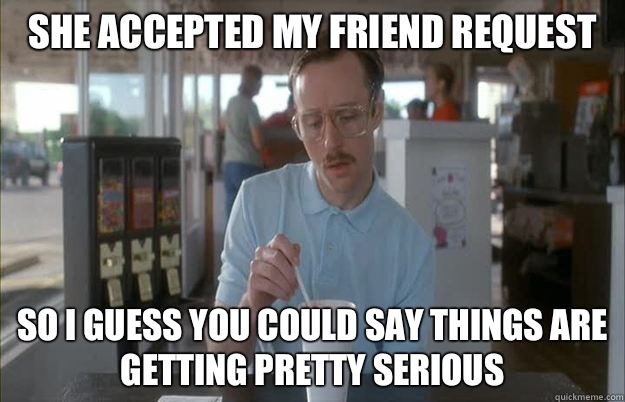 She accepted my friend request  So i guess you could say things are getting pretty serious  Gettin Pretty Serious