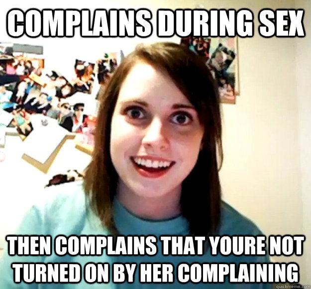 complains during sex then complains that youre not turned on by her complaining  Overly Attached Girlfriend