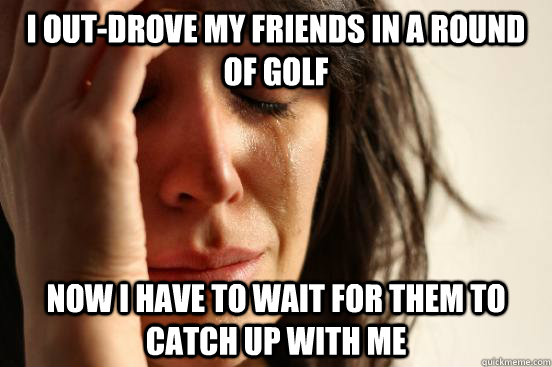 I out-drove my friends in a round of golf Now I have to wait for them to catch up with me - I out-drove my friends in a round of golf Now I have to wait for them to catch up with me  First World Problems