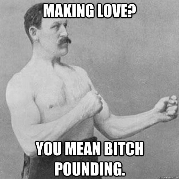 Making love? You mean bitch pounding.  overly manly man
