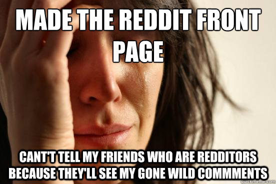 Made the Reddit front page 
 Cant't tell my friends who are Redditors because they'll see my gone wild commments  First World Problems
