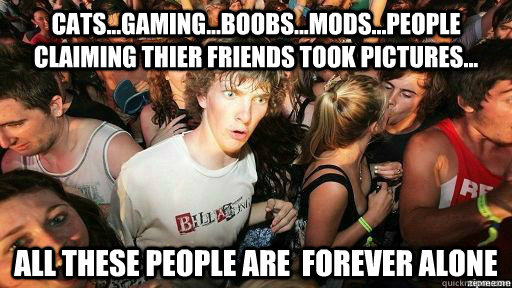 CATS...GAMING...BOOBS...MODS...PEOPLE CLAIMING THIER FRIENDS TOOK PICTURES... ALL THESE PEOPLE ARE  FOREVER ALONE  Suddenly Clarity Clarence