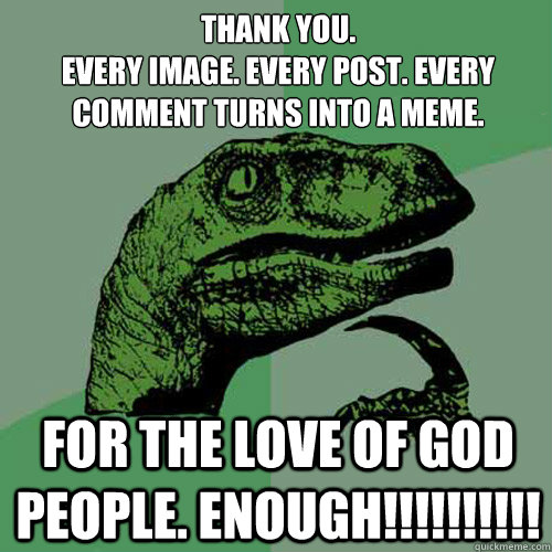 Thank you.
Every image. Every post. Every comment turns into a meme. For the love of god people. Enough!!!!!!!!!! - Thank you.
Every image. Every post. Every comment turns into a meme. For the love of god people. Enough!!!!!!!!!!  Philosoraptor