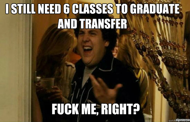 I still need 6 classes to graduate and transfer FUCK ME, RIGHT?  fuck me right