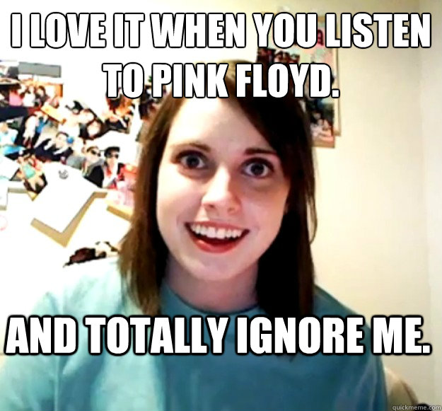 I love it when you listen to Pink Floyd. 
 And totally ignore me.  Overly Attached Girlfriend