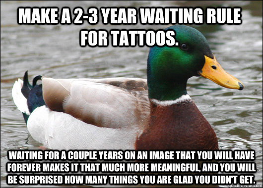 Make a 2-3 year waiting rule for tattoos.  waiting for a couple years on an image that you will have forever makes it that much more meaningful, and you will be surprised how many things you are glad you didn't get.   Actual Advice Mallard