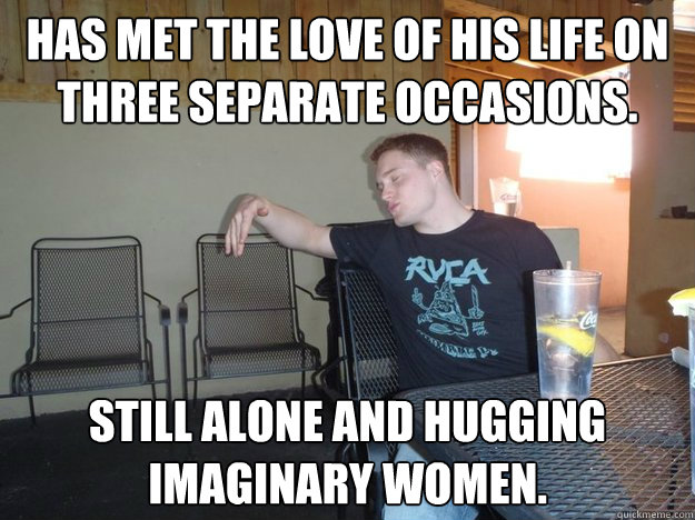 Has met the love of his life on three separate occasions. Still alone and hugging imaginary women.  