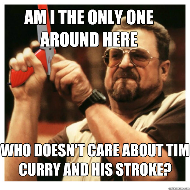 Am i the only one around here Who doesn't care about Tim Curry and his stroke?   John Goodman