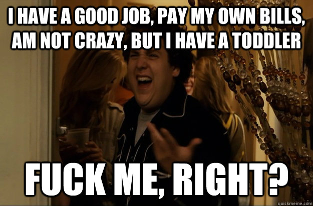 I have a good job, pay my own bills, am not crazy, but I have a toddler Fuck Me, Right? - I have a good job, pay my own bills, am not crazy, but I have a toddler Fuck Me, Right?  Fuck Me, Right