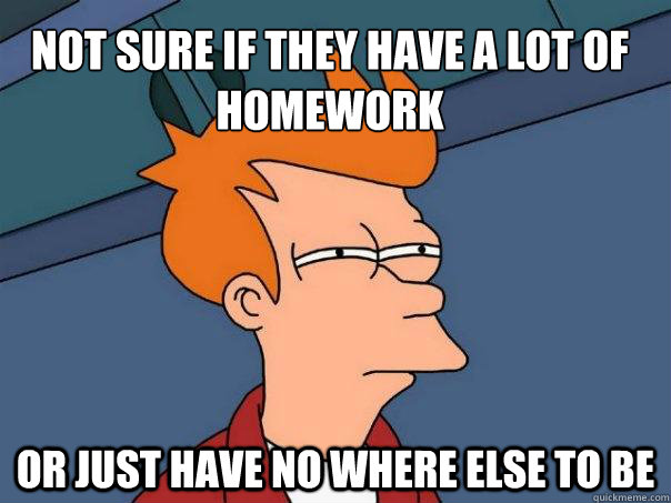 Not sure if they have a lot of homework Or just have no where else to be  Futurama Fry