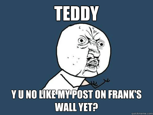 teddy y u no like my post on frank's wall yet?  Y U No