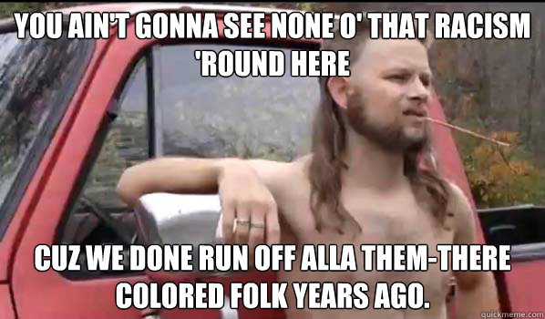 You ain't gonna see none o' that racism 'round here Cuz we done run off alla them-there colored folk years ago.  Almost Politically Correct Redneck