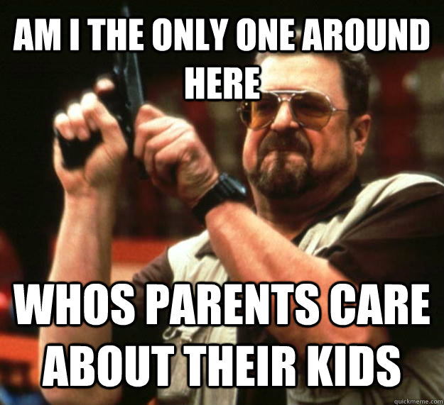 AM I THE ONLY ONE AROUND HERE whos parents care about their kids  Angry Walter