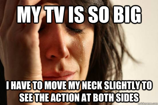 My TV is so big I have to move my neck slightly to see the action at both sides  First World Problems