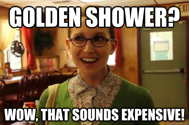 Golden SHower? Wow, that sounds expensive!  Sexually Oblivious Female