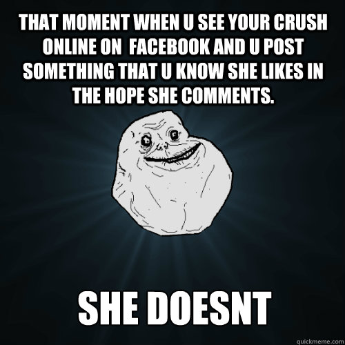 THAT MOMENT WHEN U SEE YOUR CRUSH ONLINE ON  FACEBOOK AND U POST SOMETHING THAT U KNOW SHE LIKES IN THE HOPE SHE COMMENTS. SHE DOESNT  Forever Alone