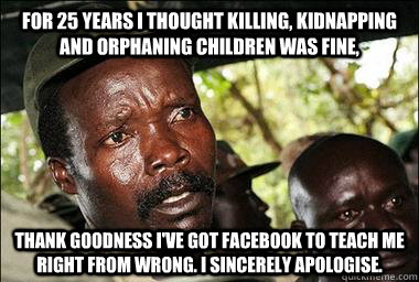 For 25 years I thought killing, kidnapping and orphaning children was fine, Thank goodness I've got facebook to teach me right from wrong. I sincerely apologise.  Scumbag Kony