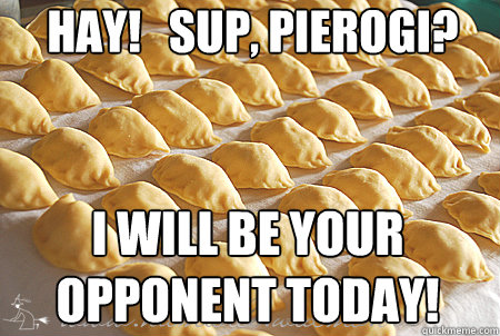 Hay!   Sup, PIEROGI? I WILL BE YOUR OPPONENT TODAY!  