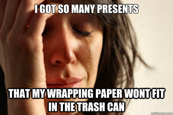 I got so many presents That my wrapping paper wont fit in the trash can  First World Problems