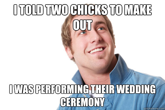i told two chicks to make out I was performing their wedding ceremony  Misunderstood D-Bag