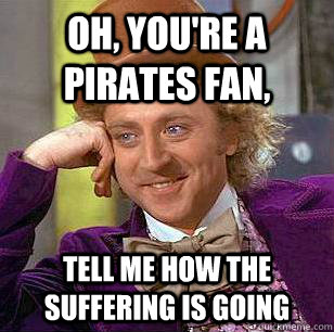 Oh, you're a Pirates fan, tell me how the suffering is going  Condescending Wonka