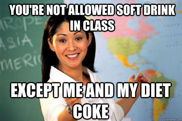 you're not allowed soft drink in class except me and my diet coke  Unhelpful High School Teacher