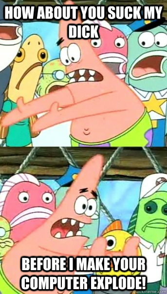 How about you suck my dick Before I make your computer explode!  Push it somewhere else Patrick