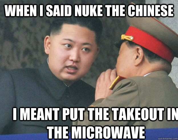 When I said nuke the chinese I meant put the takeout in the microwave  Hungry Kim Jong Un