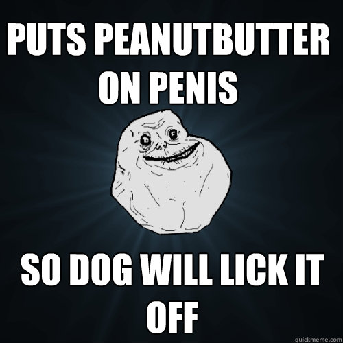 puts peanutbutter on penis so dog will lick it off  Forever Alone
