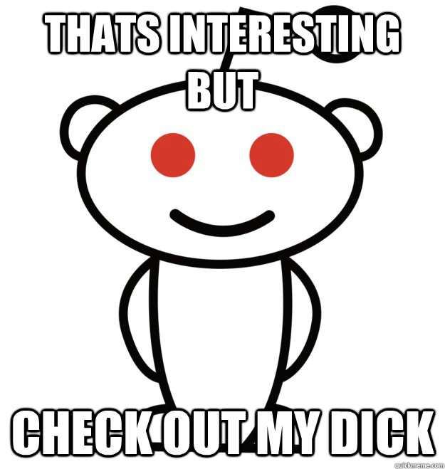 Thats interesting but Check out my dick  The Redditor