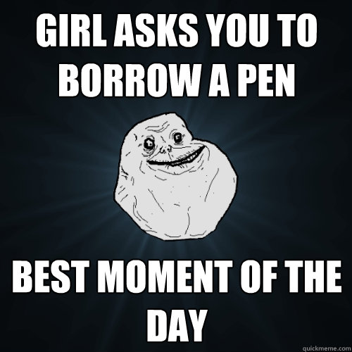 girl asks you to borrow a pen best moment of the day  Forever Alone