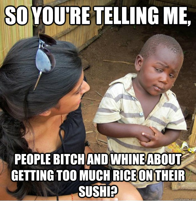 So you're telling me, People bitch and whine about getting too much rice on their sushi?  Skeptical Third World Kid