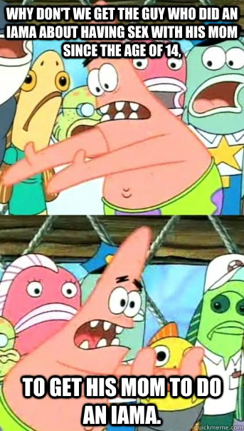 Why don't we get the guy who did an IAMA about having sex with his Mom since the age of 14, To get his mom to do an IAMA.  Push it somewhere else Patrick
