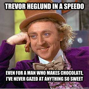 Trevor Heglund in a speedo Even for a man who makes chocolate, I've never gazed at anything so sweet  Condescending Wonka