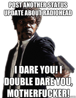 Post another status update about Radiohead I dare you! I double dare you, motherfucker!  Angry Jules